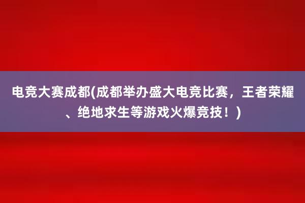 电竞大赛成都(成都举办盛大电竞比赛，王者荣耀、绝地求生等游戏火爆竞技！)