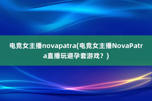 电竞女主播novapatra(电竞女主播NovaPatra直播玩避孕套游戏？)