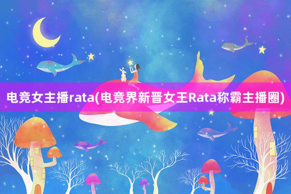 电竞女主播rata(电竞界新晋女王Rata称霸主播圈)