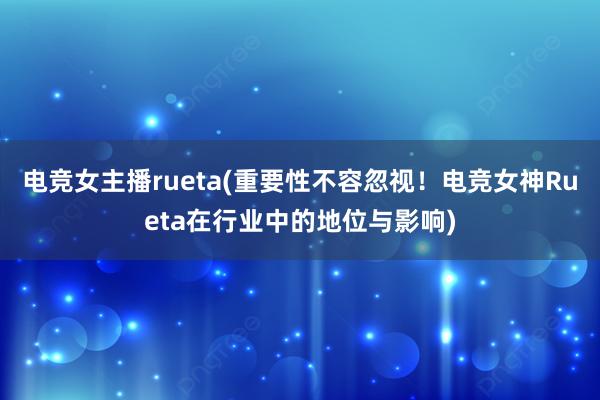 电竞女主播rueta(重要性不容忽视！电竞女神Rueta在行业中的地位与影响)