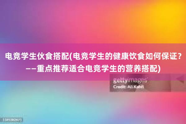 电竞学生伙食搭配(电竞学生的健康饮食如何保证？——重点推荐适合电竞学生的营养搭配)