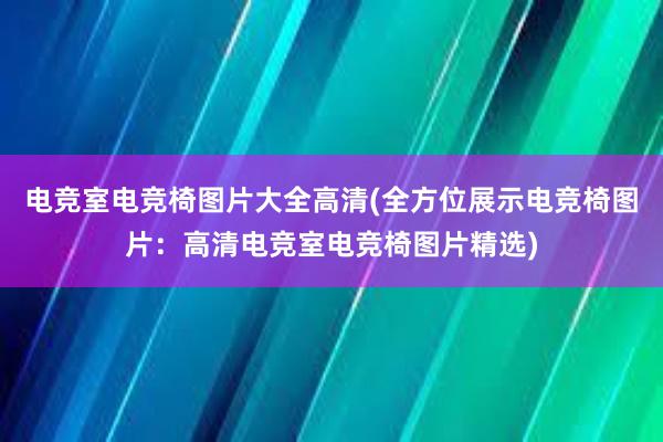 电竞室电竞椅图片大全高清(全方位展示电竞椅图片：高清电竞室电竞椅图片精选)