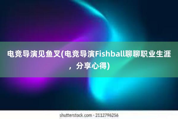 电竞导演见鱼叉(电竞导演Fishball聊聊职业生涯，分享心得)