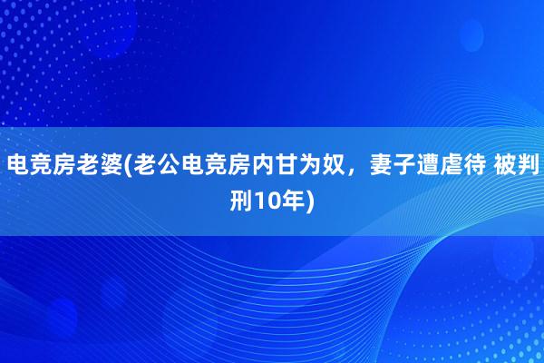 电竞房老婆(老公电竞房内甘为奴，妻子遭虐待 被判刑10年)