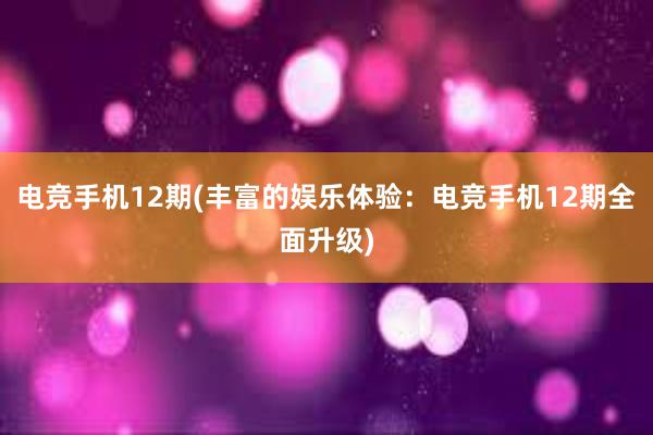 电竞手机12期(丰富的娱乐体验：电竞手机12期全面升级)