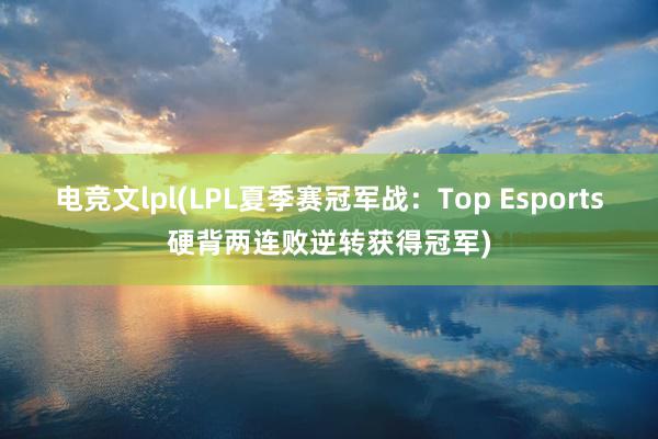 电竞文lpl(LPL夏季赛冠军战：Top Esports硬背两连败逆转获得冠军)