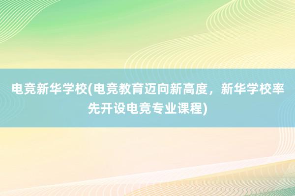 电竞新华学校(电竞教育迈向新高度，新华学校率先开设电竞专业课程)