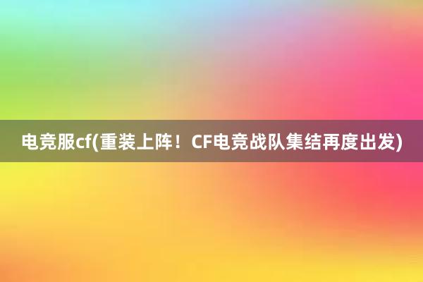 电竞服cf(重装上阵！CF电竞战队集结再度出发)