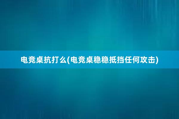 电竞桌抗打么(电竞桌稳稳抵挡任何攻击)