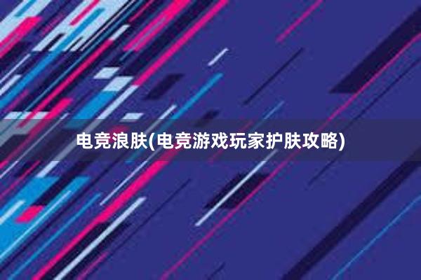 电竞浪肤(电竞游戏玩家护肤攻略)