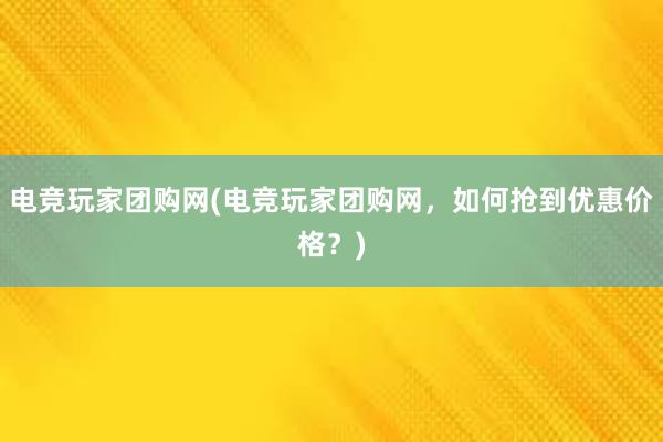 电竞玩家团购网(电竞玩家团购网，如何抢到优惠价格？)