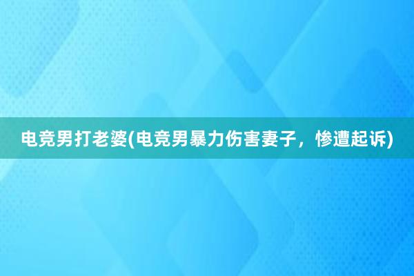 电竞男打老婆(电竞男暴力伤害妻子，惨遭起诉)