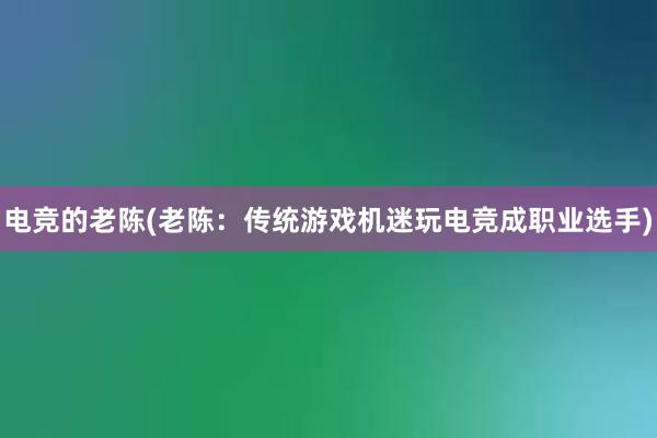 电竞的老陈(老陈：传统游戏机迷玩电竞成职业选手)