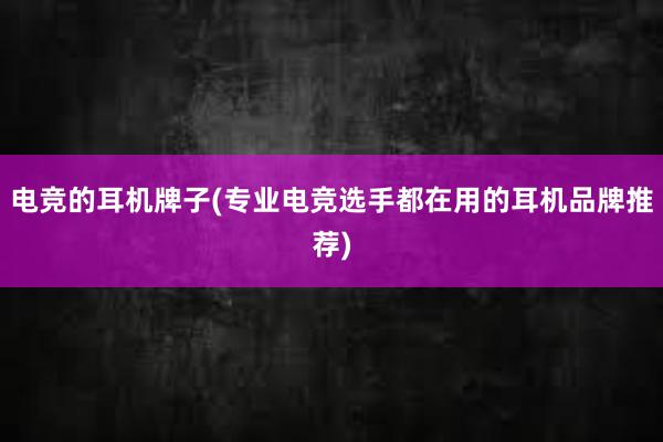 电竞的耳机牌子(专业电竞选手都在用的耳机品牌推荐)