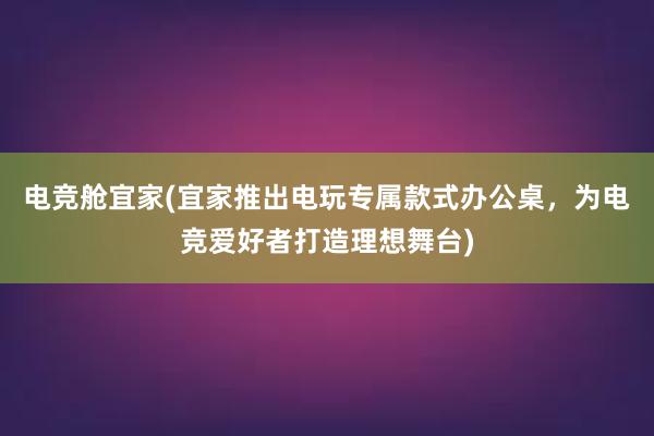 电竞舱宜家(宜家推出电玩专属款式办公桌，为电竞爱好者打造理想舞台)