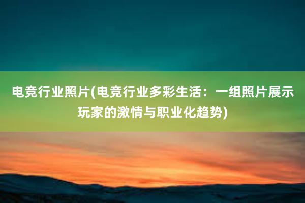 电竞行业照片(电竞行业多彩生活：一组照片展示玩家的激情与职业化趋势)