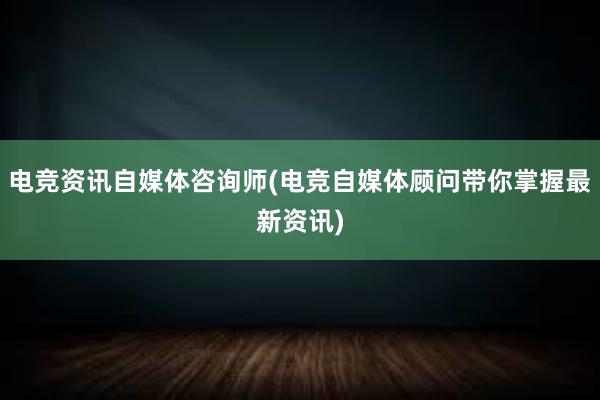 电竞资讯自媒体咨询师(电竞自媒体顾问带你掌握最新资讯)