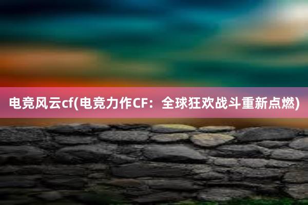 电竞风云cf(电竞力作CF：全球狂欢战斗重新点燃)