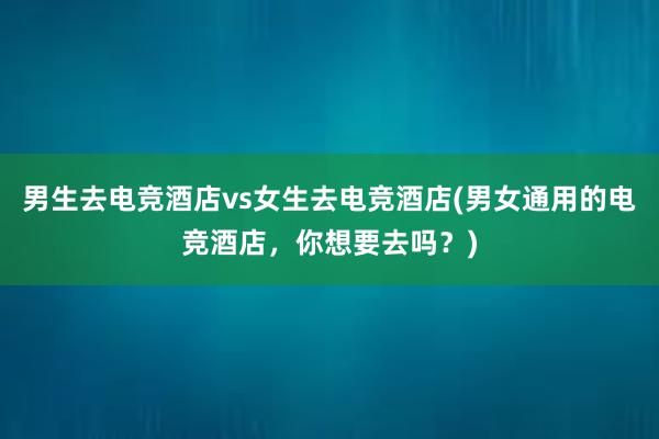 男生去电竞酒店vs女生去电竞酒店(男女通用的电竞酒店，你想要去吗？)