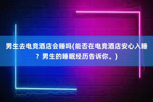 男生去电竞酒店会睡吗(能否在电竞酒店安心入睡？男生的睡眠经历告诉你。)