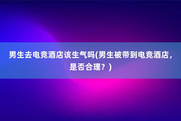 男生去电竞酒店该生气吗(男生被带到电竞酒店，是否合理？)