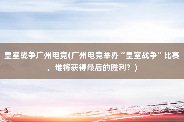 皇室战争广州电竞(广州电竞举办“皇室战争”比赛，谁将获得最后的胜利？)