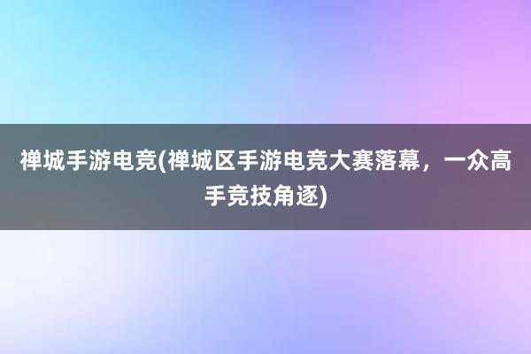 禅城手游电竞(禅城区手游电竞大赛落幕，一众高手竞技角逐)