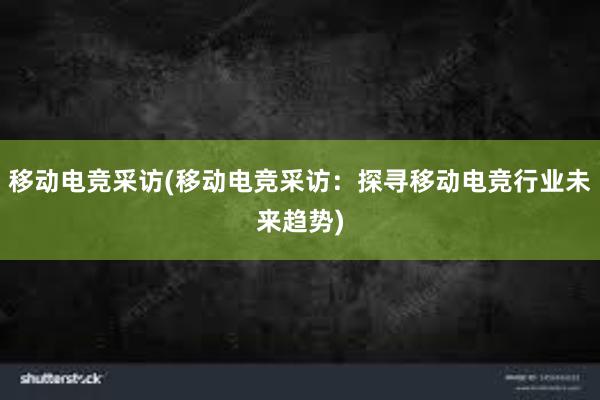 移动电竞采访(移动电竞采访：探寻移动电竞行业未来趋势)