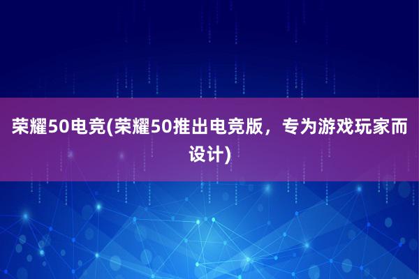 荣耀50电竞(荣耀50推出电竞版，专为游戏玩家而设计)