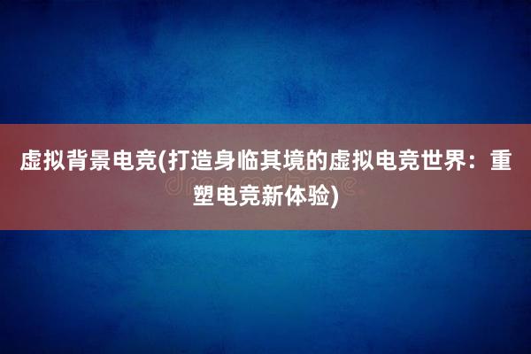 虚拟背景电竞(打造身临其境的虚拟电竞世界：重塑电竞新体验)