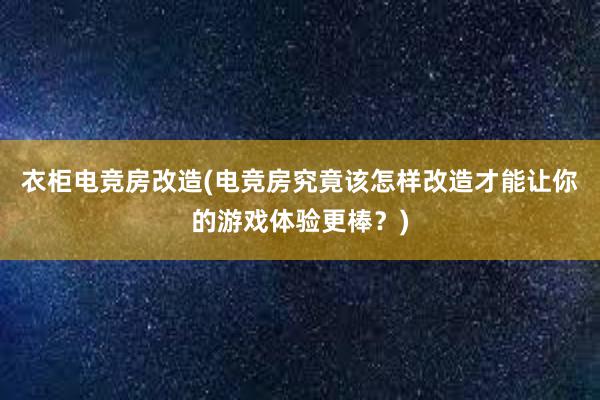 衣柜电竞房改造(电竞房究竟该怎样改造才能让你的游戏体验更棒？)