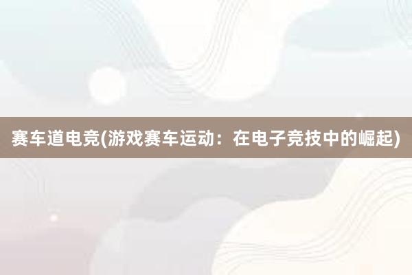 赛车道电竞(游戏赛车运动：在电子竞技中的崛起)