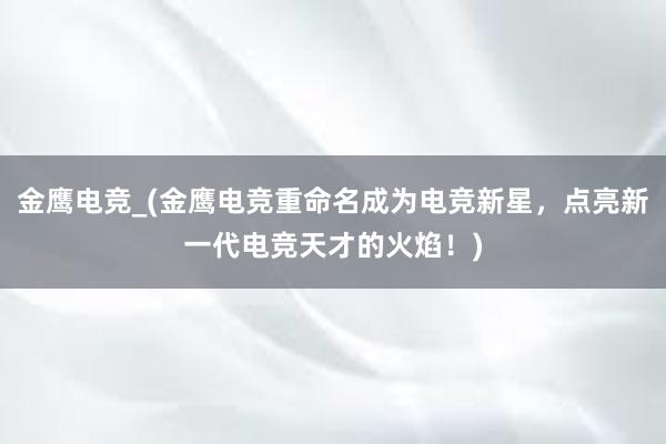 金鹰电竞_(金鹰电竞重命名成为电竞新星，点亮新一代电竞天才的火焰！)