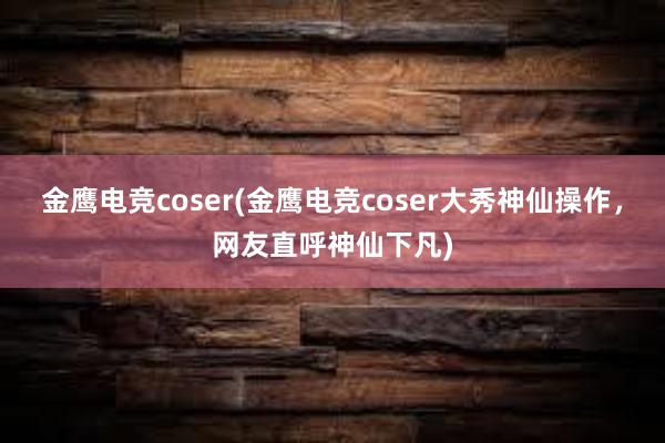 金鹰电竞coser(金鹰电竞coser大秀神仙操作，网友直呼神仙下凡)