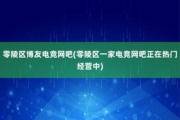 零陵区博友电竞网吧(零陵区一家电竞网吧正在热门经营中)