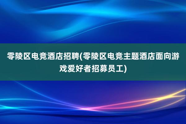 零陵区电竞酒店招聘(零陵区电竞主题酒店面向游戏爱好者招募员工)