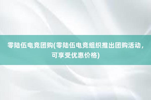 零陆伍电竞团购(零陆伍电竞组织推出团购活动，可享受优惠价格)