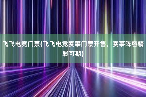 飞飞电竞门票(飞飞电竞赛事门票开售，赛事阵容精彩可期)