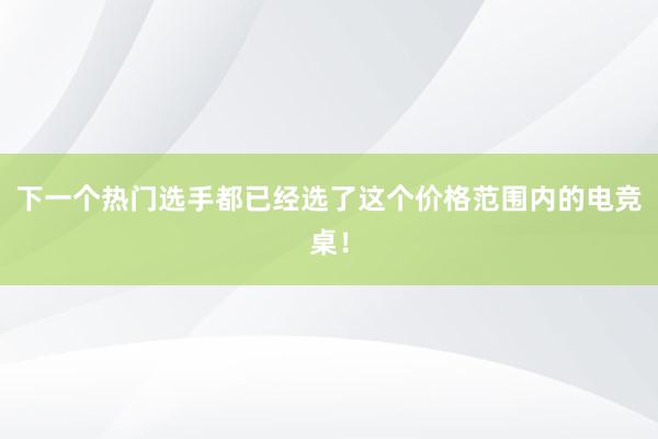 下一个热门选手都已经选了这个价格范围内的电竞桌！