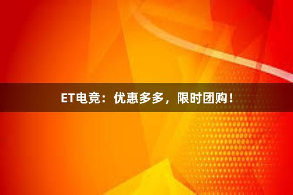 ET电竞：优惠多多，限时团购！