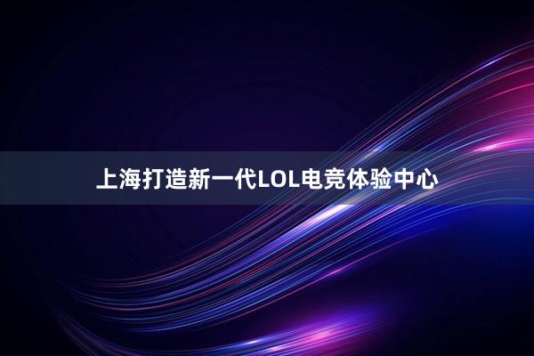 上海打造新一代LOL电竞体验中心