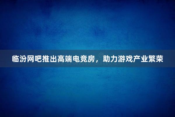 临汾网吧推出高端电竞房，助力游戏产业繁荣