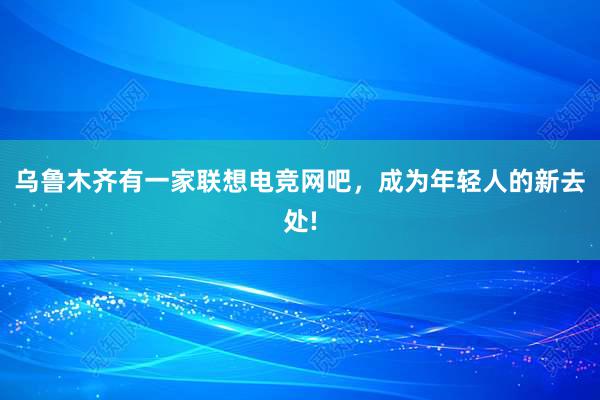 乌鲁木齐有一家联想电竞网吧，成为年轻人的新去处!