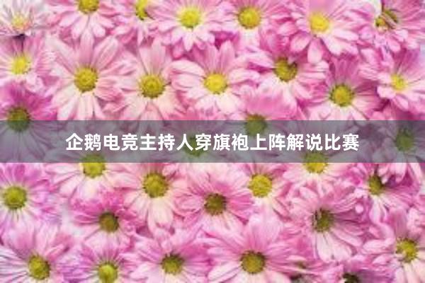 企鹅电竞主持人穿旗袍上阵解说比赛