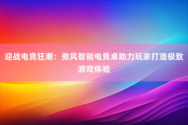 迎战电竞狂潮：傲风智能电竞桌助力玩家打造极致游戏体验