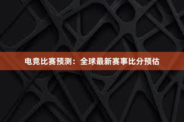 电竞比赛预测：全球最新赛事比分预估