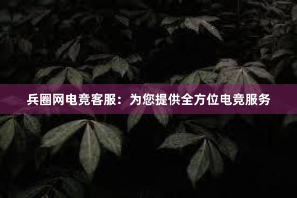 兵圈网电竞客服：为您提供全方位电竞服务