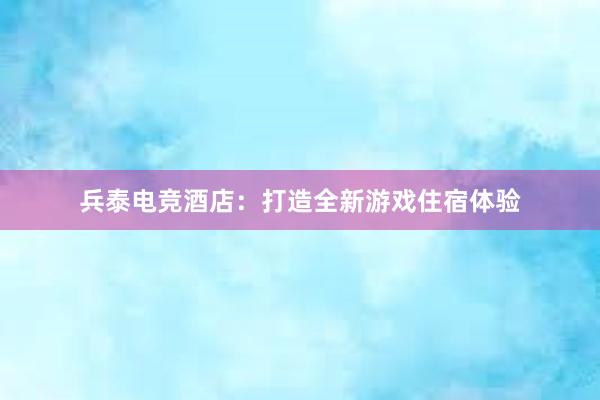 兵泰电竞酒店：打造全新游戏住宿体验