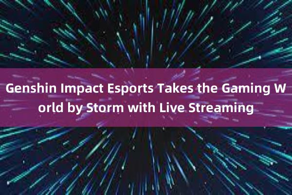 Genshin Impact Esports Takes the Gaming World by Storm with Live Streaming