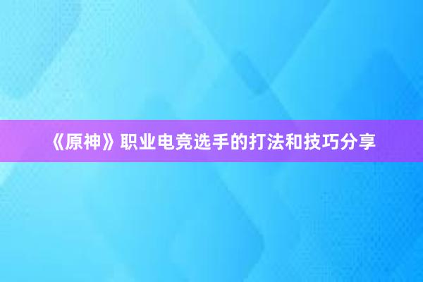 《原神》职业电竞选手的打法和技巧分享